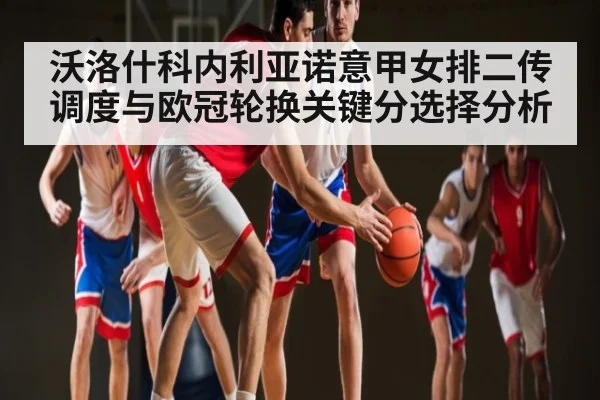 沃洛什科内利亚诺意甲女排二传调度与欧冠轮换关键分选择分析（Kaiyun Esports）